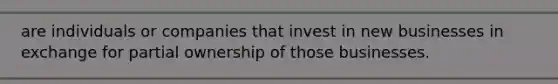 are individuals or companies that invest in new businesses in exchange for partial ownership of those businesses.