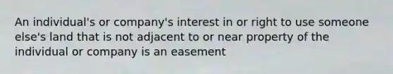 An individual's or company's interest in or right to use someone else's land that is not adjacent to or near property of the individual or company is an easement