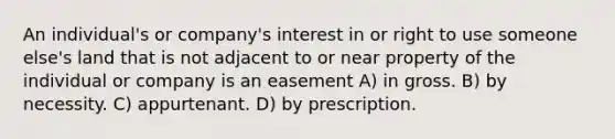 An individual's or company's interest in or right to use someone else's land that is not adjacent to or near property of the individual or company is an easement A) in gross. B) by necessity. C) appurtenant. D) by prescription.