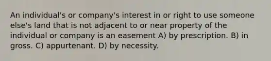 An individual's or company's interest in or right to use someone else's land that is not adjacent to or near property of the individual or company is an easement A) by prescription. B) in gross. C) appurtenant. D) by necessity.