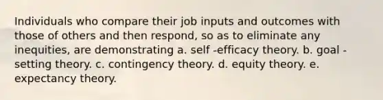 Individuals who compare their job inputs and outcomes with those of others and then respond, so as to eliminate any inequities, are demonstrating a. self -efficacy theory. b. goal -setting theory. c. contingency theory. d. equity theory. e. expectancy theory.