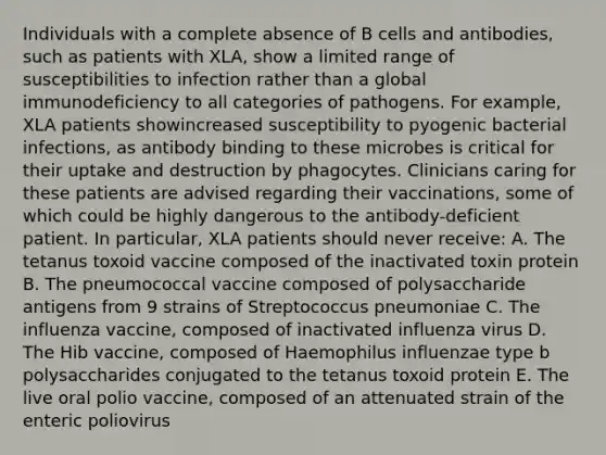 Individuals with a complete absence of B cells and antibodies, such as patients with XLA, show a limited range of susceptibilities to infection rather than a global immunodeficiency to all categories of pathogens. For example, XLA patients showincreased susceptibility to pyogenic bacterial infections, as antibody binding to these microbes is critical for their uptake and destruction by phagocytes. Clinicians caring for these patients are advised regarding their vaccinations, some of which could be highly dangerous to the antibody-deficient patient. In particular, XLA patients should never receive: A. The tetanus toxoid vaccine composed of the inactivated toxin protein B. The pneumococcal vaccine composed of polysaccharide antigens from 9 strains of Streptococcus pneumoniae C. The influenza vaccine, composed of inactivated influenza virus D. The Hib vaccine, composed of Haemophilus influenzae type b polysaccharides conjugated to the tetanus toxoid protein E. The live oral polio vaccine, composed of an attenuated strain of the enteric poliovirus