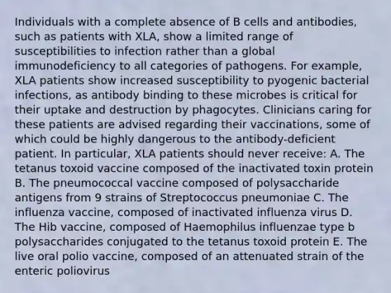 Individuals with a complete absence of B cells and antibodies, such as patients with XLA, show a limited range of susceptibilities to infection rather than a global immunodeficiency to all categories of pathogens. For example, XLA patients show increased susceptibility to pyogenic bacterial infections, as antibody binding to these microbes is critical for their uptake and destruction by phagocytes. Clinicians caring for these patients are advised regarding their vaccinations, some of which could be highly dangerous to the antibody-deficient patient. In particular, XLA patients should never receive: A. The tetanus toxoid vaccine composed of the inactivated toxin protein B. The pneumococcal vaccine composed of polysaccharide antigens from 9 strains of Streptococcus pneumoniae C. The influenza vaccine, composed of inactivated influenza virus D. The Hib vaccine, composed of Haemophilus influenzae type b polysaccharides conjugated to the tetanus toxoid protein E. The live oral polio vaccine, composed of an attenuated strain of the enteric poliovirus