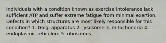 Individuals with a condition known as exercise intolerance lack sufficient ATP and suffer extreme fatigue from minimal exertion. Defects in which structures are most likely responsible for this condition? 1. Golgi apparatus 2. lysosome 3. mitochondria 4. endoplasmic reticulum 5. ribosomes