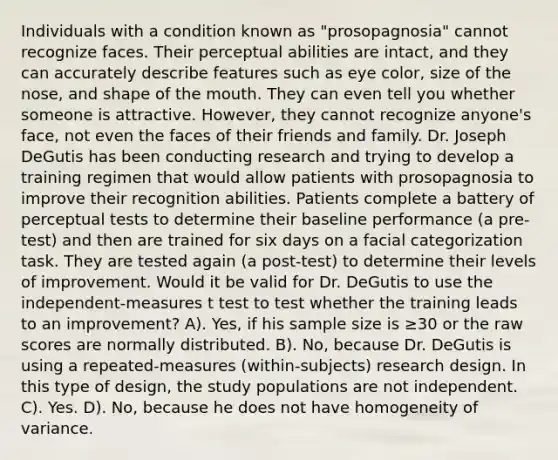 Individuals with a condition known as "prosopagnosia" cannot recognize faces. Their perceptual abilities are intact, and they can accurately describe features such as eye color, size of the nose, and shape of the mouth. They can even tell you whether someone is attractive. However, they cannot recognize anyone's face, not even the faces of their friends and family. Dr. Joseph DeGutis has been conducting research and trying to develop a training regimen that would allow patients with prosopagnosia to improve their recognition abilities. Patients complete a battery of perceptual tests to determine their baseline performance (a pre-test) and then are trained for six days on a facial categorization task. They are tested again (a post-test) to determine their levels of improvement. Would it be valid for Dr. DeGutis to use the independent-measures t test to test whether the training leads to an improvement? A). Yes, if his sample size is ≥30 or the raw scores are normally distributed. B). No, because Dr. DeGutis is using a repeated-measures (within-subjects) research design. In this type of design, the study populations are not independent. C). Yes. D). No, because he does not have homogeneity of variance.