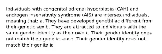 Individuals with congenital adrenal hyperplasia (CAH) and androgen insensitivity syndrome (AIS) are intersex individuals, meaning that: a. They have developed genethliac different from their genetic sex b. They are attracted to individuals with the same gender identity as their own c. Their gender identity does not match their genetic sex d. Their gender identity does not match their genitalia