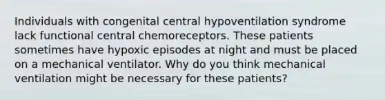 Individuals with congenital central hypoventilation syndrome lack functional central chemoreceptors. These patients sometimes have hypoxic episodes at night and must be placed on a mechanical ventilator. Why do you think mechanical ventilation might be necessary for these patients?