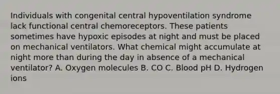 Individuals with congenital central hypoventilation syndrome lack functional central chemoreceptors. These patients sometimes have hypoxic episodes at night and must be placed on mechanical ventilators. What chemical might accumulate at night more than during the day in absence of a mechanical ventilator? A. Oxygen molecules B. CO C. Blood pH D. Hydrogen ions