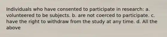 Individuals who have consented to participate in research: a. volunteered to be subjects. b. are not coerced to participate. c. have the right to withdraw from the study at any time. d. All the above