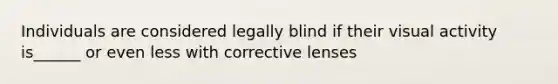 Individuals are considered legally blind if their visual activity is______ or even less with corrective lenses