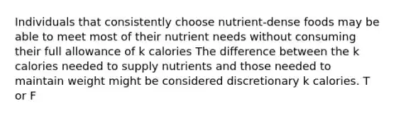 Individuals that consistently choose nutrient-dense foods may be able to meet most of their nutrient needs without consuming their full allowance of k calories The difference between the k calories needed to supply nutrients and those needed to maintain weight might be considered discretionary k calories. T or F