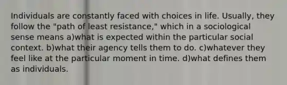 Individuals are constantly faced with choices in life. Usually, they follow the "path of least resistance," which in a sociological sense means a)what is expected within the particular social context. b)what their agency tells them to do. c)whatever they feel like at the particular moment in time. d)what defines them as individuals.