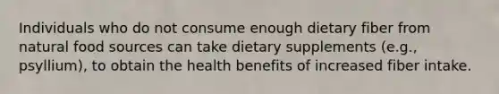 Individuals who do not consume enough dietary fiber from natural food sources can take dietary supplements (e.g., psyllium), to obtain the health benefits of increased fiber intake.