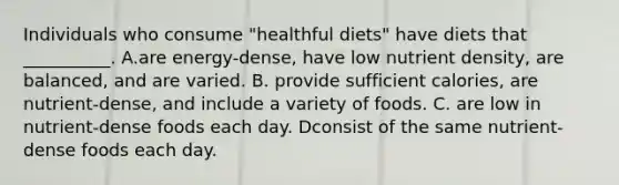 Individuals who consume "healthful diets" have diets that __________. A.are energy-dense, have low nutrient density, are balanced, and are varied. B. provide sufficient calories, are nutrient-dense, and include a variety of foods. C. are low in nutrient-dense foods each day. Dconsist of the same nutrient-dense foods each day.