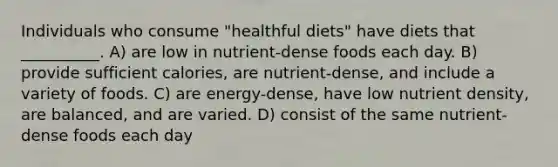 Individuals who consume "healthful diets" have diets that __________. A) are low in nutrient-dense foods each day. B) provide sufficient calories, are nutrient-dense, and include a variety of foods. C) are energy-dense, have low nutrient density, are balanced, and are varied. D) consist of the same nutrient-dense foods each day