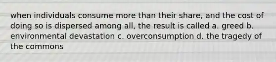 when individuals consume <a href='https://www.questionai.com/knowledge/keWHlEPx42-more-than' class='anchor-knowledge'>more than</a> their share, and the cost of doing so is dispersed among all, the result is called a. greed b. environmental devastation c. overconsumption d. the tragedy of the commons