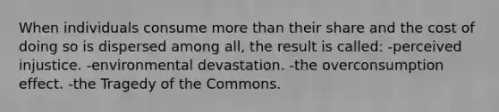 When individuals consume more than their share and the cost of doing so is dispersed among all, the result is called: -perceived injustice. -environmental devastation. -the overconsumption effect. -the Tragedy of the Commons.