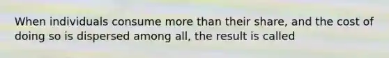 When individuals consume more than their share, and the cost of doing so is dispersed among all, the result is called