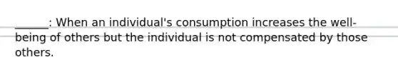 ______: When an individual's consumption increases the well-being of others but the individual is not compensated by those others.