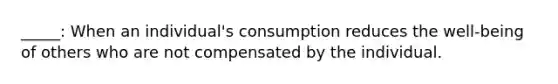 _____: When an individual's consumption reduces the well-being of others who are not compensated by the individual.