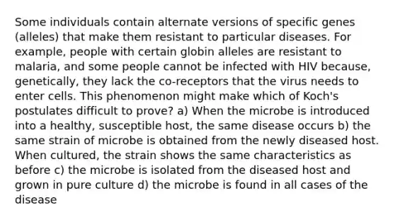 Some individuals contain alternate versions of specific genes (alleles) that make them resistant to particular diseases. For example, people with certain globin alleles are resistant to malaria, and some people cannot be infected with HIV because, genetically, they lack the co-receptors that the virus needs to enter cells. This phenomenon might make which of Koch's postulates difficult to prove? a) When the microbe is introduced into a healthy, susceptible host, the same disease occurs b) the same strain of microbe is obtained from the newly diseased host. When cultured, the strain shows the same characteristics as before c) the microbe is isolated from the diseased host and grown in pure culture d) the microbe is found in all cases of the disease