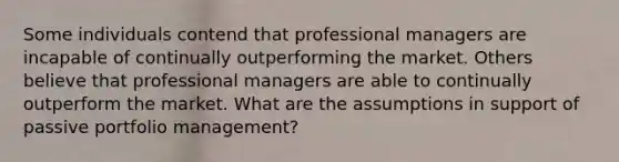 Some individuals contend that professional managers are incapable of continually outperforming the market. Others believe that professional managers are able to continually outperform the market. What are the assumptions in support of passive portfolio management?