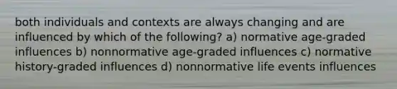 both individuals and contexts are always changing and are influenced by which of the following? a) normative age-graded influences b) nonnormative age-graded influences c) normative history-graded influences d) nonnormative life events influences