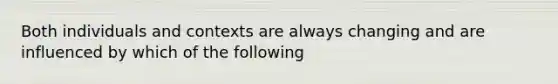 Both individuals and contexts are always changing and are influenced by which of the following