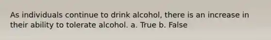 As individuals continue to drink alcohol, there is an increase in their ability to tolerate alcohol. a. True b. False