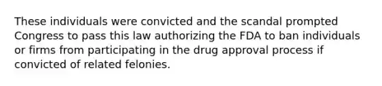 These individuals were convicted and the scandal prompted Congress to pass this law authorizing the FDA to ban individuals or firms from participating in the drug approval process if convicted of related felonies.