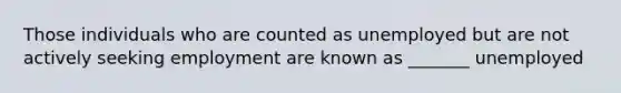 Those individuals who are counted as unemployed but are not actively seeking employment are known as _______ unemployed