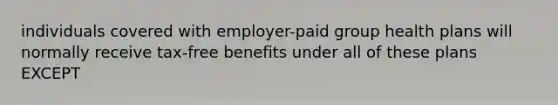 individuals covered with employer-paid group health plans will normally receive tax-free benefits under all of these plans EXCEPT