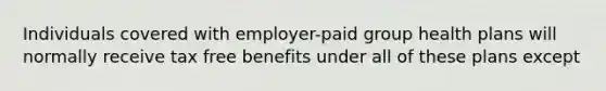 Individuals covered with employer-paid group health plans will normally receive tax free benefits under all of these plans except