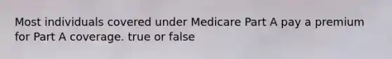 Most individuals covered under Medicare Part A pay a premium for Part A coverage. true or false