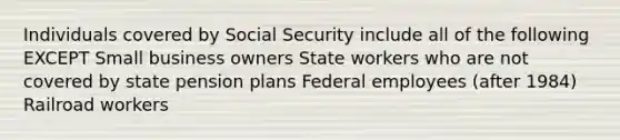 Individuals covered by Social Security include all of the following EXCEPT Small business owners State workers who are not covered by state pension plans Federal employees (after 1984) Railroad workers