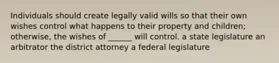 Individuals should create legally valid wills so that their own wishes control what happens to their property and children; otherwise, the wishes of ______ will control. a state legislature an arbitrator the district attorney a federal legislature