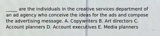 _____ are the individuals in the creative services department of an ad agency who conceive the ideas for the ads and compose the advertising message. A. Copywriters B. Art directors C. Account planners D. Account executives E. Media planners