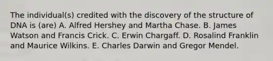 The individual(s) credited with the discovery of the structure of DNA is (are) A. Alfred Hershey and Martha Chase. B. James Watson and Francis Crick. C. Erwin Chargaff. D. Rosalind Franklin and Maurice Wilkins. E. Charles Darwin and Gregor Mendel.