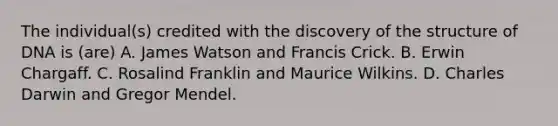 The individual(s) credited with the discovery of the structure of DNA is (are) A. James Watson and Francis Crick. B. Erwin Chargaff. C. Rosalind Franklin and Maurice Wilkins. D. Charles Darwin and Gregor Mendel.