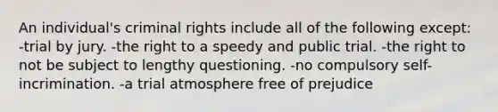 An individual's criminal rights include all of the following except: -trial by jury. -the right to a speedy and public trial. -the right to not be subject to lengthy questioning. -no compulsory self-incrimination. -a trial atmosphere free of prejudice