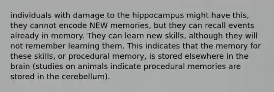 individuals with damage to the hippocampus might have this, they cannot encode NEW memories, but they can recall events already in memory. They can learn new skills, although they will not remember learning them. This indicates that the memory for these skills, or procedural memory, is stored elsewhere in the brain (studies on animals indicate procedural memories are stored in the cerebellum).