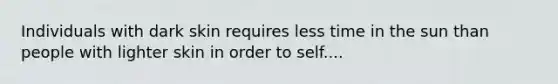 Individuals with dark skin requires less time in the sun than people with lighter skin in order to self....