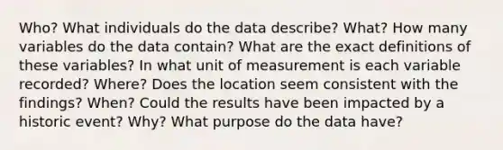 Who? What individuals do the data describe? What? How many variables do the data contain? What are the exact definitions of these variables? In what unit of measurement is each variable recorded? Where? Does the location seem consistent with the findings? When? Could the results have been impacted by a historic event? Why? What purpose do the data have?