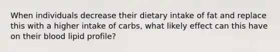 When individuals decrease their dietary intake of fat and replace this with a higher intake of carbs, what likely effect can this have on their blood lipid profile?