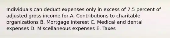 Individuals can deduct expenses only in excess of 7.5 percent of adjusted gross income for A. Contributions to charitable organizations B. Mortgage interest C. Medical and dental expenses D. Miscellaneous expenses E. Taxes