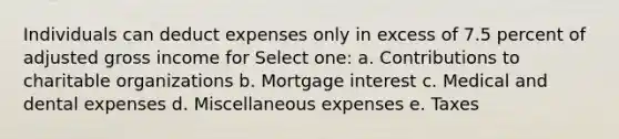 Individuals can deduct expenses only in excess of 7.5 percent of adjusted gross income for Select one: a. Contributions to charitable organizations b. Mortgage interest c. Medical and dental expenses d. Miscellaneous expenses e. Taxes