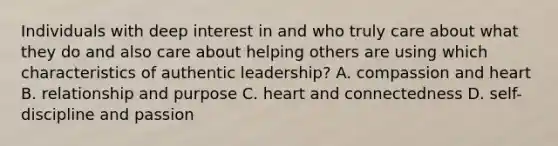 Individuals with deep interest in and who truly care about what they do and also care about helping others are using which characteristics of authentic leadership? A. compassion and heart B. relationship and purpose C. heart and connectedness D. self-discipline and passion