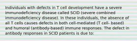 Individuals with defects in T cell development have a severe immunodeficiency disease called SCID (severe combined immunodeficiency disease). In these individuals, the absence of all T cells causes defects in both cell-mediated (T cell- based) and humoral (antibody-based) immune responses. The defect in antibody responses in SCID patients is due to: