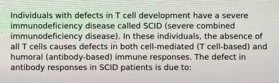 Individuals with defects in T cell development have a severe immunodeficiency disease called SCID (severe combined immunodeficiency disease). In these individuals, the absence of all T cells causes defects in both cell-mediated (T cell-based) and humoral (antibody-based) immune responses. The defect in antibody responses in SCID patients is due to: