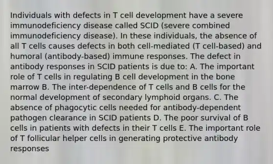 Individuals with defects in T cell development have a severe immunodeficiency disease called SCID (severe combined immunodeficiency disease). In these individuals, the absence of all T cells causes defects in both cell-mediated (T cell-based) and humoral (antibody-based) immune responses. The defect in antibody responses in SCID patients is due to: A. The important role of T cells in regulating B cell development in the bone marrow B. The inter-dependence of T cells and B cells for the normal development of secondary lymphoid organs. C. The absence of phagocytic cells needed for antibody-dependent pathogen clearance in SCID patients D. The poor survival of B cells in patients with defects in their T cells E. The important role of T follicular helper cells in generating protective antibody responses